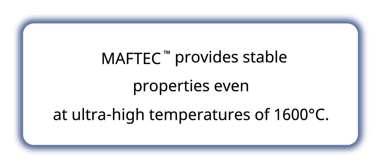 MAFTEC ™ provides stable properties even at ultra-high temperatures of 1600℃.